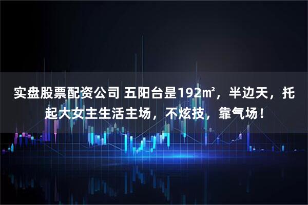 实盘股票配资公司 五阳台昰192㎡，半边天，托起大女主生活主场，不炫技，靠气场！