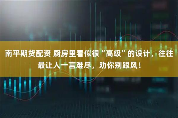 南平期货配资 厨房里看似很“高级”的设计，往往最让人一言难尽，劝你别跟风！