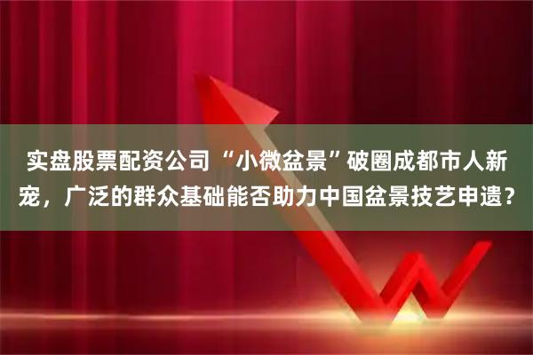 实盘股票配资公司 “小微盆景”破圈成都市人新宠，广泛的群众基础能否助力中国盆景技艺申遗？