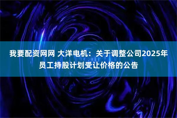 我要配资网网 大洋电机：关于调整公司2025年员工持股计划受让价格的公告