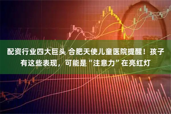 配资行业四大巨头 合肥天使儿童医院提醒！孩子有这些表现，可能是“注意力”在亮红灯