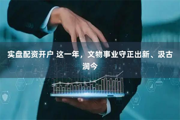 实盘配资开户 这一年，文物事业守正出新、汲古润今