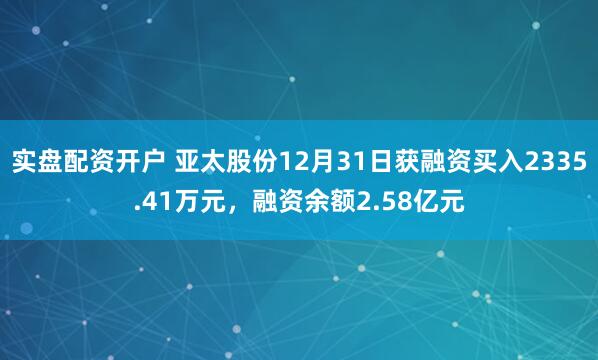 实盘配资开户 亚太股份12月31日获融资买入2335.41万元，融资余额2.58亿元
