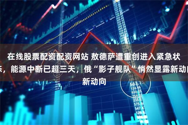 在线股票配资配资网站 敖德萨遭重创进入紧急状态，能源中断已超三天，俄“影子舰队”悄然显露新动向