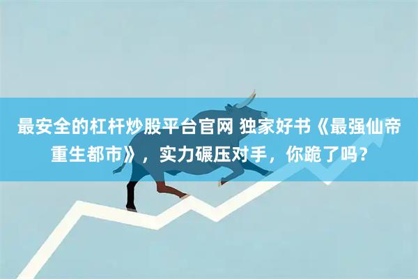 最安全的杠杆炒股平台官网 独家好书《最强仙帝重生都市》，实力碾压对手，你跪了吗？