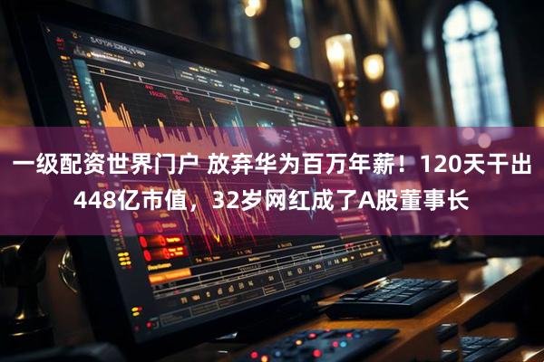 一级配资世界门户 放弃华为百万年薪！120天干出448亿市值，32岁网红成了A股董事长