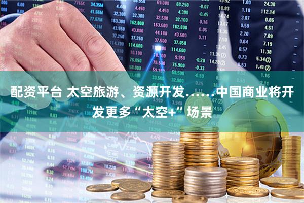 配资平台 太空旅游、资源开发……中国商业将开发更多“太空+”场景