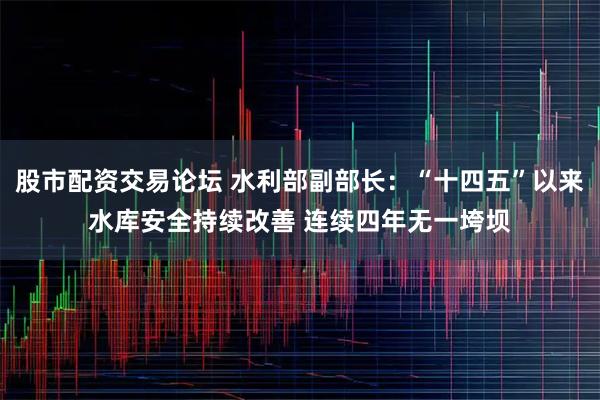 股市配资交易论坛 水利部副部长：“十四五”以来水库安全持续改善 连续四年无一垮坝