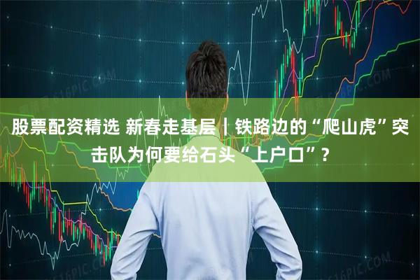 股票配资精选 新春走基层｜铁路边的“爬山虎”突击队为何要给石头“上户口”？