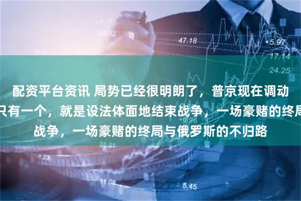 配资平台资讯 局势已经很明朗了，普京现在调动全国的力量，目标只有一个，就是设法体面地结束战争，一场豪赌的终局与俄罗斯的不归路