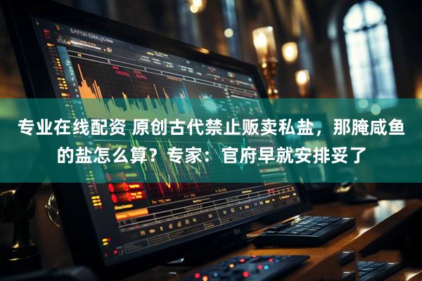 专业在线配资 原创古代禁止贩卖私盐，那腌咸鱼的盐怎么算？专家：官府早就安排妥了