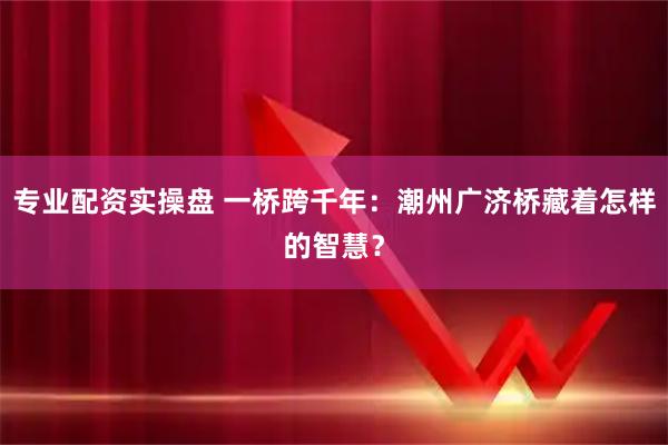 专业配资实操盘 一桥跨千年：潮州广济桥藏着怎样的智慧？