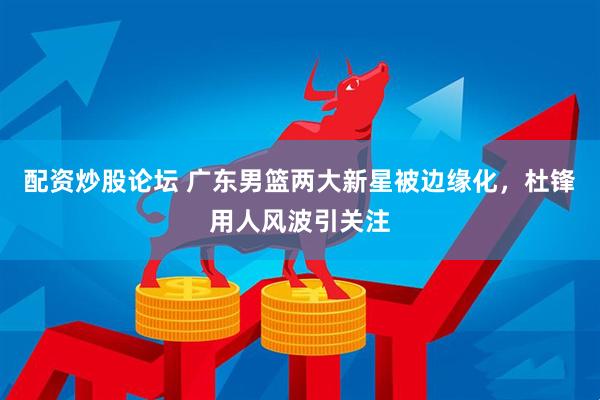 配资炒股论坛 广东男篮两大新星被边缘化，杜锋用人风波引关注