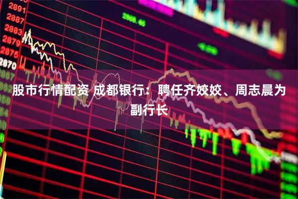 股市行情配资 成都银行：聘任齐姣姣、周志晨为副行长