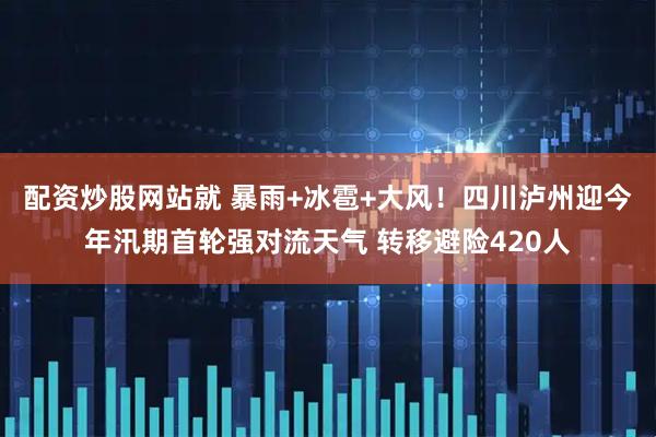 配资炒股网站就 暴雨+冰雹+大风！四川泸州迎今年汛期首轮强对流天气 转移避险420人