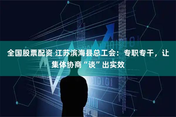 全国股票配资 江苏滨海县总工会：专职专干，让集体协商“谈”出实效