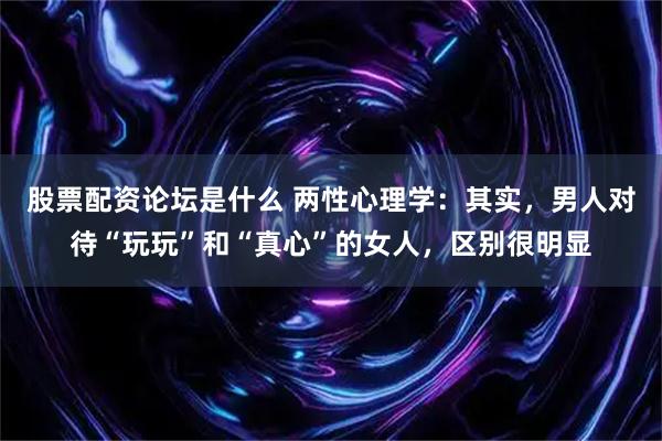 股票配资论坛是什么 两性心理学：其实，男人对待“玩玩”和“真心”的女人，区别很明显